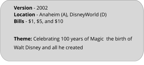 Theme: Celebrating 100 years of Magic  the birth of Walt Disney and all he created Version - 2002	 Location - Anaheim (A), DisneyWorld (D)  Bills	- $1, $5, and $10