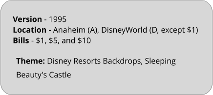 Theme: Disney Resorts Backdrops, Sleeping Beauty's Castle Version - 1995		 Location - Anaheim (A), DisneyWorld (D, except $1)  Bills	- $1, $5, and $10