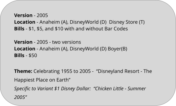 Theme: Celebrating 1955 to 2005 -  “Disneyland Resort - The Happiest Place on Earth” Specific to Variant $1 Disney Dollar:  “Chicken Little - Summer 2005”   Version - 2005	 Location - Anaheim (A), DisneyWorld (D)  Disney Store (T) Bills	- $1, $5, and $10 with and without Bar Codes  Version - 2005 - two versions Location - Anaheim (A), DisneyWorld (D) Boyer(B) Bills	- $50