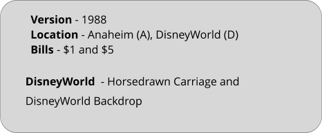 DisneyWorld  - Horsedrawn Carriage and DisneyWorld Backdrop Version - 1988			 Location - Anaheim (A), DisneyWorld (D)	 Bills	- $1 and $5