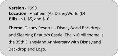 Theme: Disney Resorts  - DisneyWorld Backdrop and Sleeping Beauty's Castle. The $10 bill theme is the 35th Disneyland Anniversary with Disneyland Backdrop and Logo. Version - 1990			 Location - Anaheim (A), DisneyWorld (D)	 Bills	- $1, $5, and $10