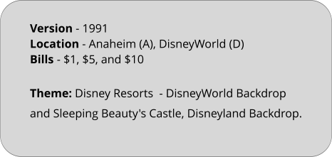 Theme: Disney Resorts  - DisneyWorld Backdrop and Sleeping Beauty's Castle, Disneyland Backdrop.  Version - 1991		 Location - Anaheim (A), DisneyWorld (D)	 Bills	- $1, $5, and $10