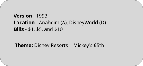 Theme: Disney Resorts  - Mickey's 65th  Version - 1993		 Location - Anaheim (A), DisneyWorld (D)	 Bills	- $1, $5, and $10