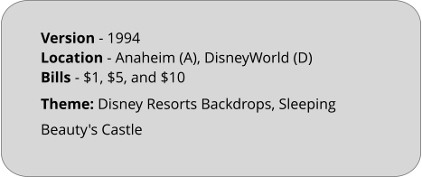 Theme: Disney Resorts Backdrops, Sleeping Beauty's Castle Version - 1994		 Location - Anaheim (A), DisneyWorld (D)  Bills	- $1, $5, and $10