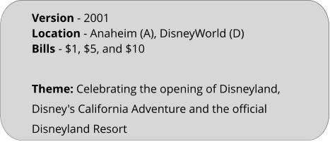 Theme: Celebrating the opening of Disneyland, Disney's California Adventure and the official Disneyland Resort Version - 2001	 Location - Anaheim (A), DisneyWorld (D)  Bills	- $1, $5, and $10