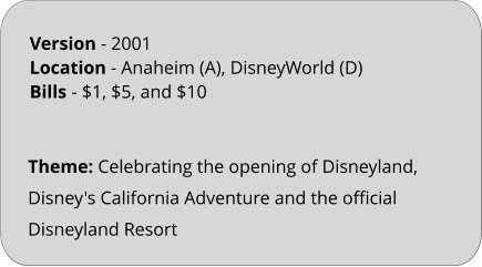 Theme: Celebrating the opening of Disneyland, Disney's California Adventure and the official Disneyland Resort Version - 2001	 Location - Anaheim (A), DisneyWorld (D)  Bills	- $1, $5, and $10