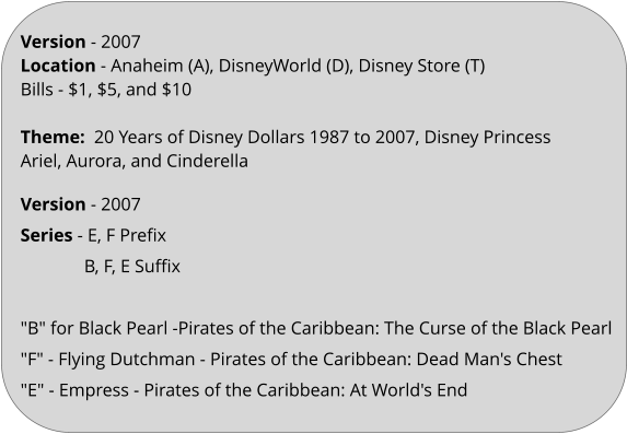 Version - 2007 Location - Anaheim (A), DisneyWorld (D), Disney Store (T) Bills - $1, $5, and $10 ​   Theme:  20 Years of Disney Dollars 1987 to 2007, Disney Princess Ariel, Aurora, and Cinderella   Version - 2007 Series - E, F Prefix               B, F, E Suffix   "B" for Black Pearl -Pirates of the Caribbean: The Curse of the Black Pearl "F" - Flying Dutchman - Pirates of the Caribbean: Dead Man's Chest "E" - Empress - Pirates of the Caribbean: At World's End