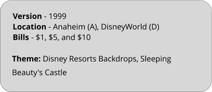 Theme: Disney Resorts Backdrops, Sleeping Beauty's Castle Version - 1999	 Location - Anaheim (A), DisneyWorld (D)  Bills	- $1, $5, and $10