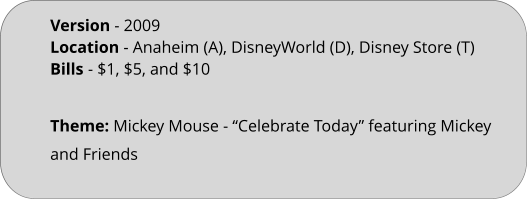 Theme: Mickey Mouse - “Celebrate Today” featuring Mickey and Friends  Version - 2009 Location - Anaheim (A), DisneyWorld (D), Disney Store (T) Bills	- $1, $5, and $10