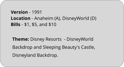 Theme: Disney Resorts  - DisneyWorld Backdrop and Sleeping Beauty's Castle, Disneyland Backdrop.  Version - 1991		 Location - Anaheim (A), DisneyWorld (D)	 Bills	- $1, $5, and $10